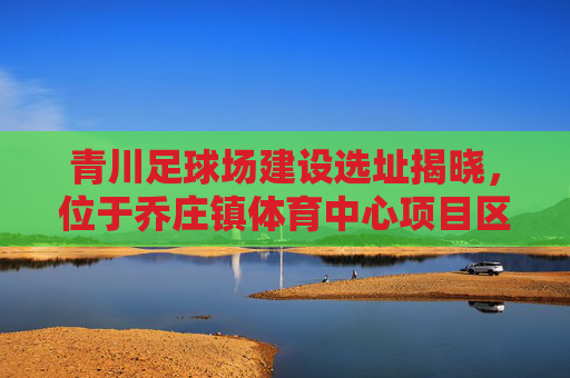 青川足球场建设选址揭晓,位于乔庄镇体育中心项目区