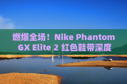 燃爆全场!Nike Phantom GX Elite 2 红色鞋带深度测评,不仅是颜值,更是实战利器