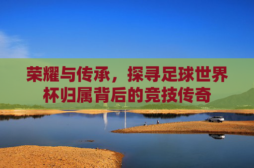荣耀与传承，探寻足球世界杯归属背后的竞技传奇