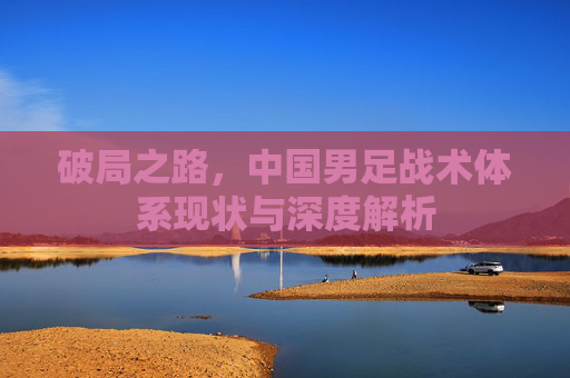 破局之路,中国男足战术体系现状与深度解析