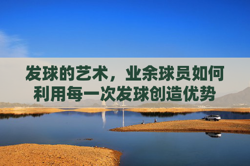 发球的艺术,业余球员如何利用每一次发球创造优势