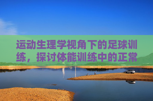 运动生理学视角下的足球训练,探讨体能训练中的正常生理反应