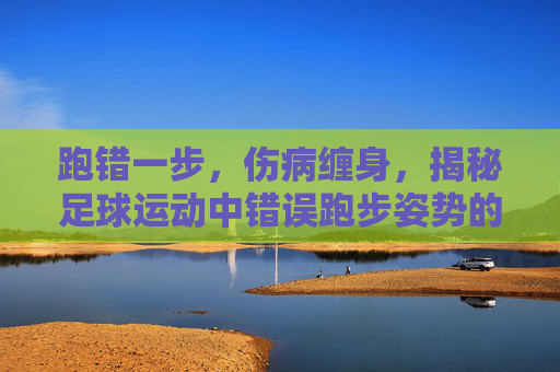 跑错一步,伤病缠身,揭秘足球运动中错误跑步姿势的巨大危害