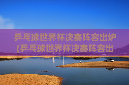 乒乓球世界杯决赛阵容出炉(乒乓球世界杯决赛阵容出炉了吗)