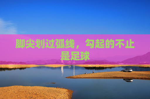 脚尖划过弧线,勾起的不止是足球