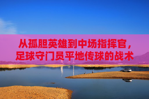 从孤胆英雄到中场指挥官,足球守门员平地传球的战术价值与技巧