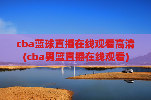 cba蓝球直播在线观看高清(cba男篮直播在线观看)
