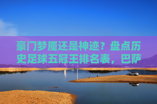 豪门梦魇还是神迹?盘点历史足球五冠王排名表,巴萨与曼联独占鳌头
