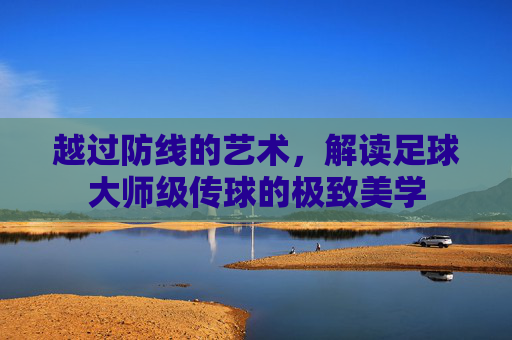 越过防线的艺术,解读足球大师级传球的极致美学
