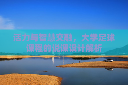 活力与智慧交融,大学足球课程的说课设计解析