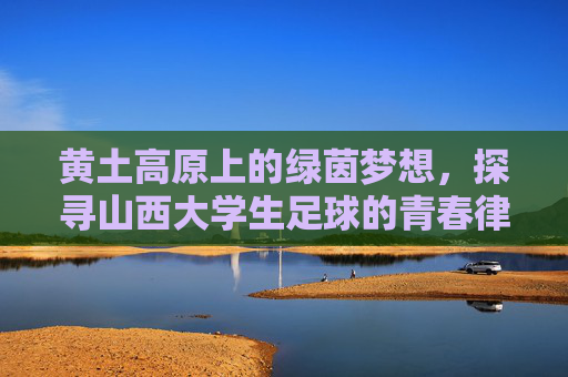 黄土高原上的绿茵梦想,探寻山西大学生足球的青春律动