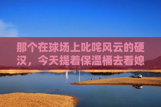 那个在球场上叱咤风云的硬汉,今天提着保温桶去看媳妇了