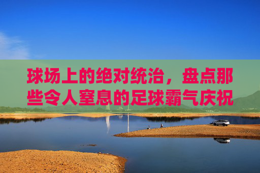球场上的绝对统治，盘点那些令人窒息的足球霸气庆祝动作