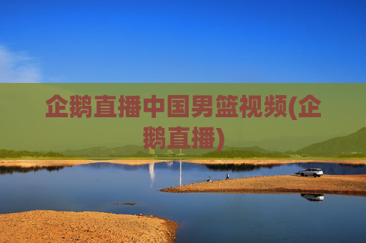 企鹅直播中国男篮视频(企鹅直播)