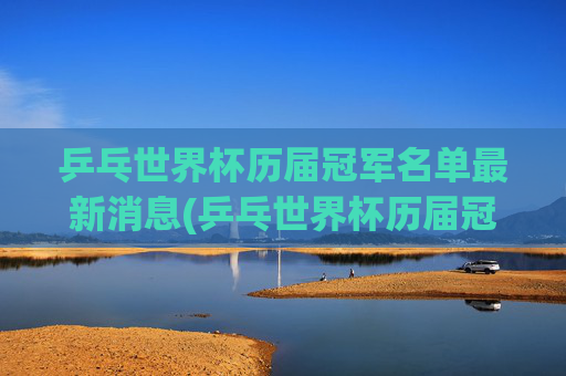 乒乓世界杯历届冠军名单最新消息(乒乓世界杯历届冠军名单最新消息图片)