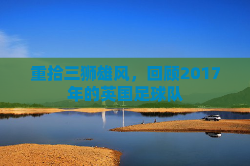 重拾三狮雄风,回顾2017年的英国足球队
