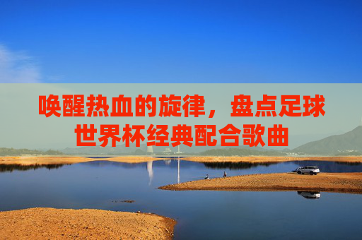 唤醒热血的旋律，盘点足球世界杯经典配合歌曲