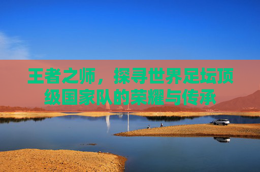 王者之师,探寻世界足坛顶级国家队的荣耀与传承