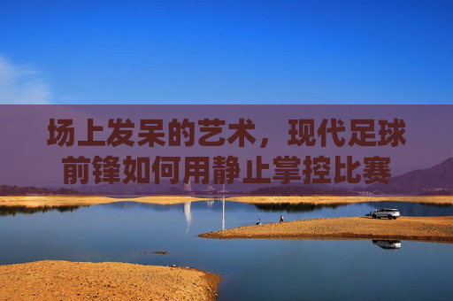 场上发呆的艺术,现代足球前锋如何用静止掌控比赛
