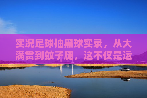 实况足球抽黑球实录,从大满贯到蚊子腿,这不仅是运气的博弈,更是人性的考验!