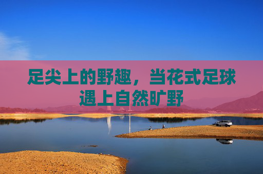 足尖上的野趣，当花式足球遇上自然旷野