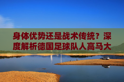 身体优势还是战术传统?深度解析德国足球队人高马大的基因密码