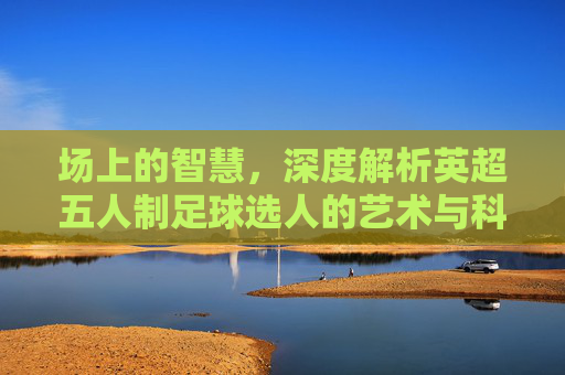 场上的智慧,深度解析英超五人制足球选人的艺术与科学