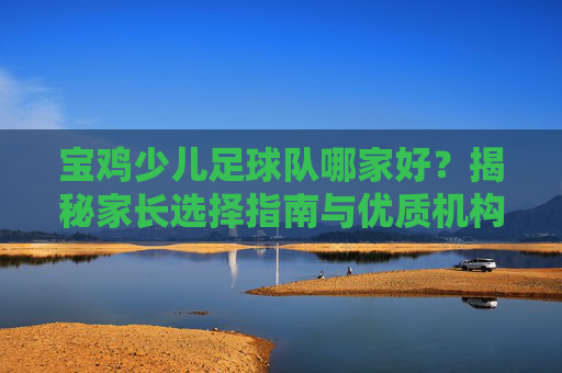 宝鸡少儿足球队哪家好?揭秘家长选择指南与优质机构推荐