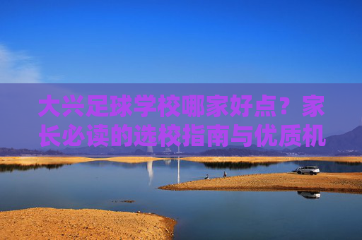 大兴足球学校哪家好点?家长必读的选校指南与优质机构推荐
