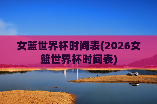 女篮世界杯时间表(2026女篮世界杯时间表)