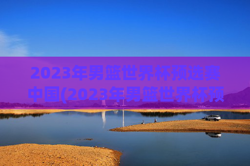 2023年男篮世界杯预选赛中国(2023年男篮世界杯预选赛中国队)