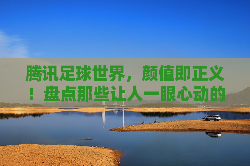 腾讯足球世界,颜值即正义!盘点那些让人一眼心动的好看队服