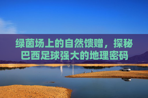 绿茵场上的自然馈赠,探秘巴西足球强大的地理密码