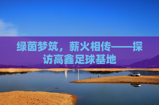 绿茵梦筑,薪火相传——探访高鑫足球基地