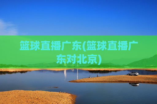 篮球直播广东(篮球直播广东对北京)
