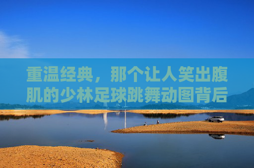重温经典，那个让人笑出腹肌的少林足球跳舞动图背后的周星驰式幽默