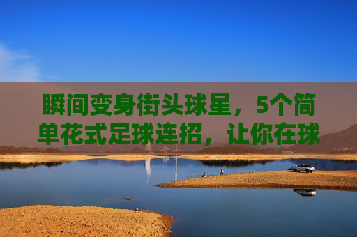 瞬间变身街头球星,5个简单花式足球连招,让你在球场上脱颖而出