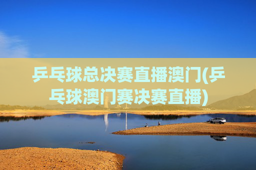 乒乓球总决赛直播澳门(乒乓球澳门赛决赛直播)