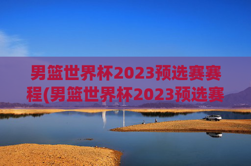 男篮世界杯2023预选赛赛程(男篮世界杯2023预选赛赛程表)