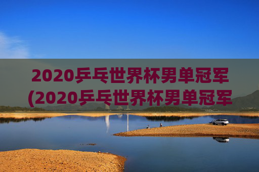 2020乒乓世界杯男单冠军(2020乒乓世界杯男单冠军是谁)