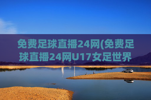 免费足球直播24网(免费足球直播24网U17女足世界)