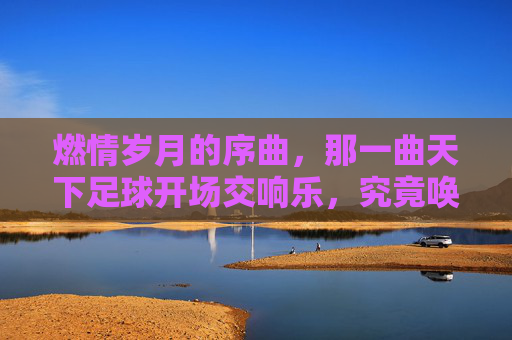燃情岁月的序曲,那一曲天下足球开场交响乐,究竟唤醒了多少人的青春?