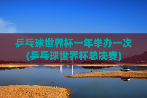 乒乓球世界杯一年举办一次(乒乓球世界杯总决赛)