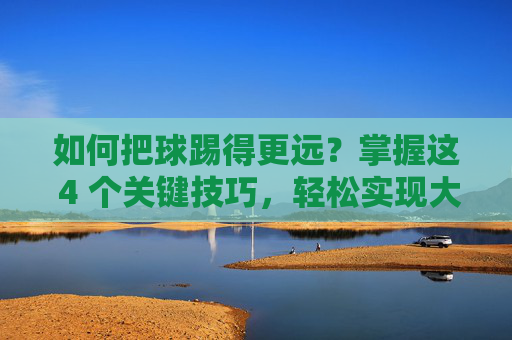 如何把球踢得更远？掌握这 4 个关键技巧，轻松实现大力出奇迹
