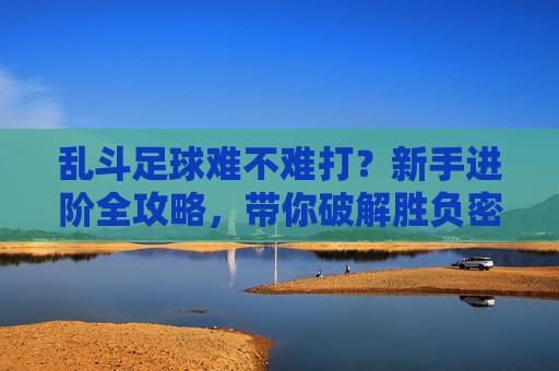 乱斗足球难不难打?新手进阶全攻略,带你破解胜负密码