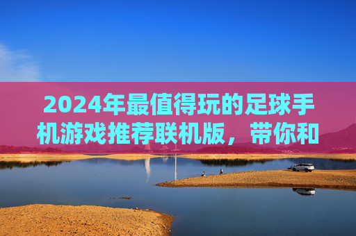 2024年最值得玩的足球手机游戏推荐联机版，带你和好友在指尖驰骋绿茵场