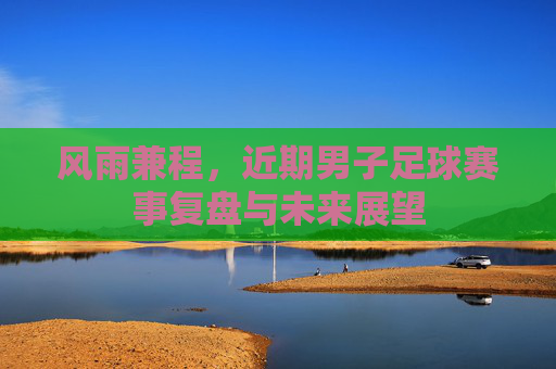 风雨兼程,近期男子足球赛事复盘与未来展望