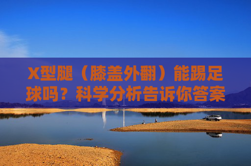 X型腿(膝盖外翻)能踢足球吗?科学分析告诉你答案与应对之策