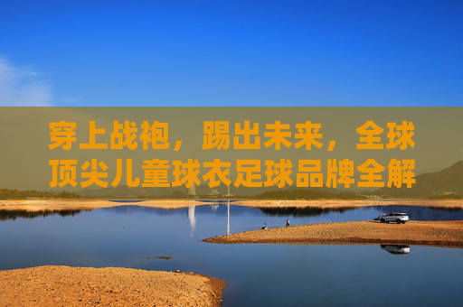 穿上战袍，踢出未来，全球顶尖儿童球衣足球品牌全解析