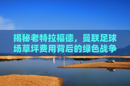 揭秘老特拉福德,曼联足球场草坪费用背后的绿色战争